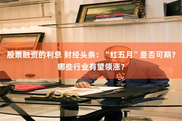 股票融资的利息 财经头条:“红五月”是否可期?哪些行业有望领涨?