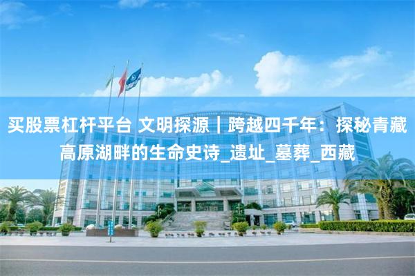 买股票杠杆平台 文明探源｜跨越四千年：探秘青藏高原湖畔的生命史诗_遗址_墓葬_西藏