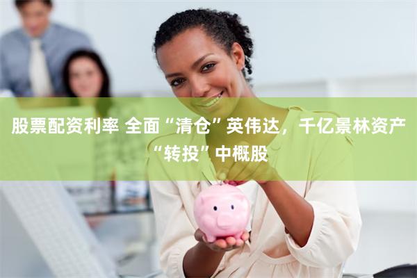 股票配资利率 全面“清仓”英伟达，千亿景林资产“转投”中概股