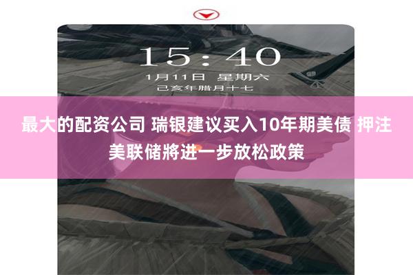 最大的配资公司 瑞银建议买入10年期美债 押注美联储將进一步放松政策