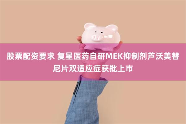 股票配资要求 复星医药自研MEK抑制剂芦沃美替尼片双适应症获批上市