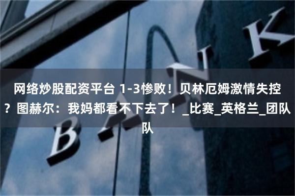 网络炒股配资平台 1-3惨败！贝林厄姆激情失控？图赫尔：我妈都看不下去了！_比赛_英格兰_团队