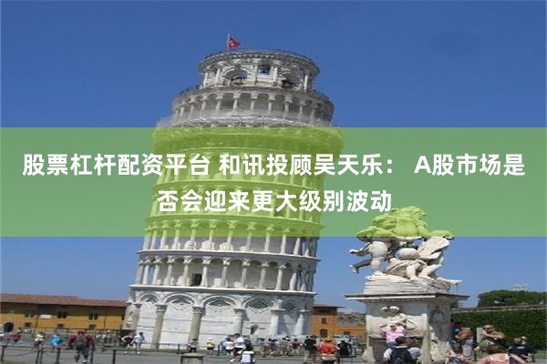 股票杠杆配资平台 和讯投顾吴天乐： A股市场是否会迎来更大级别波动