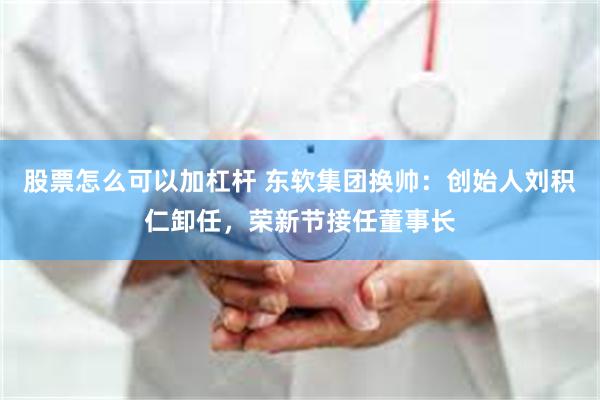 股票怎么可以加杠杆 东软集团换帅：创始人刘积仁卸任，荣新节接任董事长