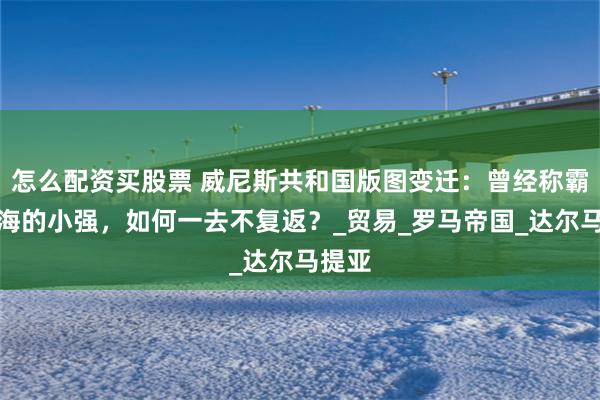 怎么配资买股票 威尼斯共和国版图变迁：曾经称霸地中海的小强，如何一去不复返？_贸易_罗马帝国_达尔马提亚