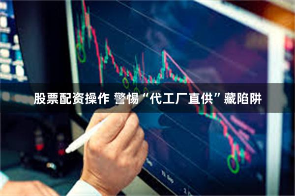 股票配资操作 警惕“代工厂直供”藏陷阱