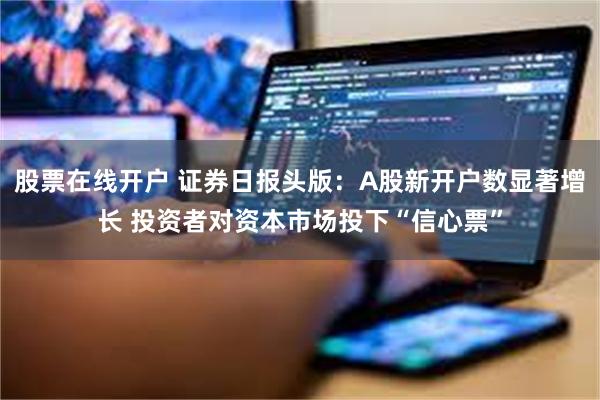 股票在线开户 证券日报头版：A股新开户数显著增长 投资者对资本市场投下“信心票”