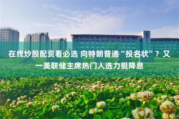 在线炒股配资看必选 向特朗普递“投名状”？又一美联储主席热门人选力挺降息