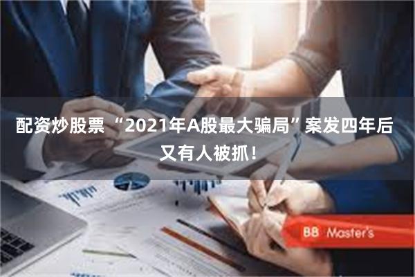 配资炒股票 “2021年A股最大骗局”案发四年后 又有人被抓！