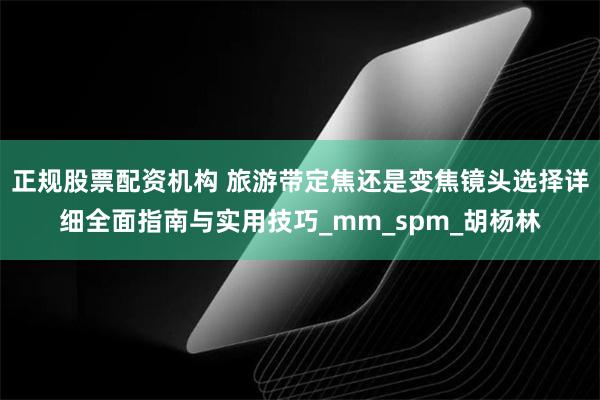 正规股票配资机构 旅游带定焦还是变焦镜头选择详细全面指南与实用技巧_mm_spm_胡杨林