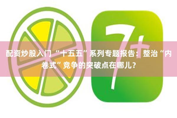 配资炒股入门 “十五五”系列专题报告：整治“内卷式”竞争的突破点在哪儿？