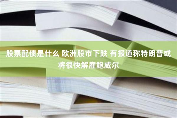 股票配债是什么 欧洲股市下跌 有报道称特朗普或将很快解雇鲍威尔