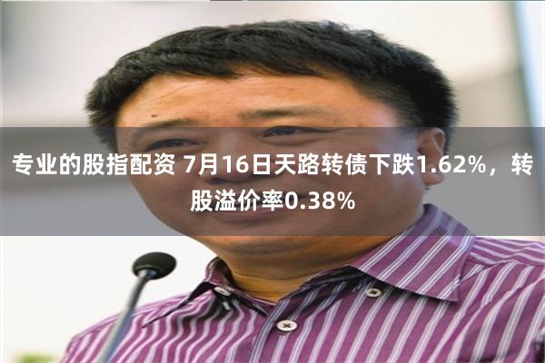 专业的股指配资 7月16日天路转债下跌1.62%，转股溢价率0.38%
