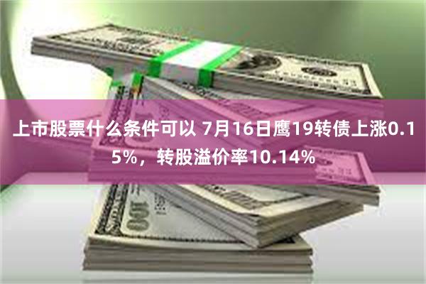 上市股票什么条件可以 7月16日鹰19转债上涨0.15%，转股溢价率10.14%