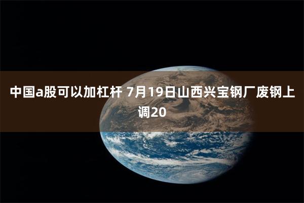 中国a股可以加杠杆 7月19日山西兴宝钢厂废钢上调20