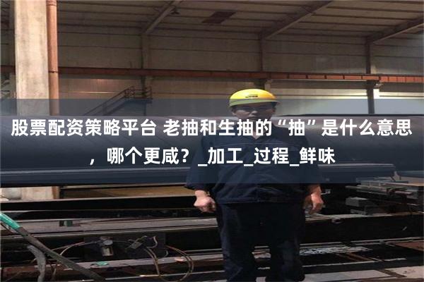 股票配资策略平台 老抽和生抽的“抽”是什么意思，哪个更咸？_加工_过程_鲜味