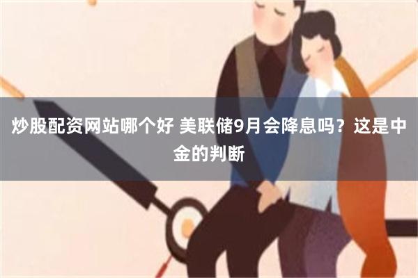 炒股配资网站哪个好 美联储9月会降息吗？这是中金的判断