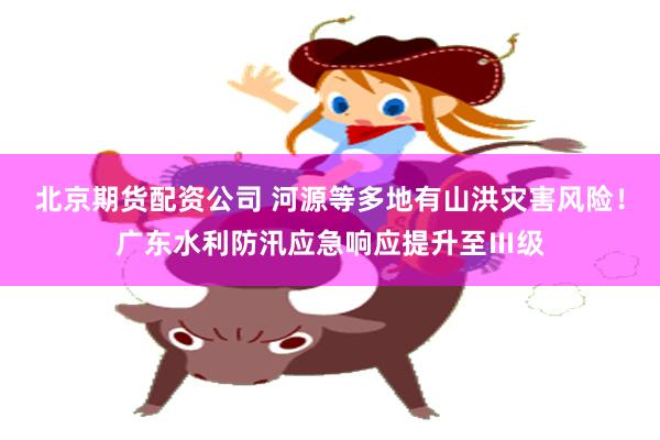 北京期货配资公司 河源等多地有山洪灾害风险！广东水利防汛应急响应提升至Ⅲ级