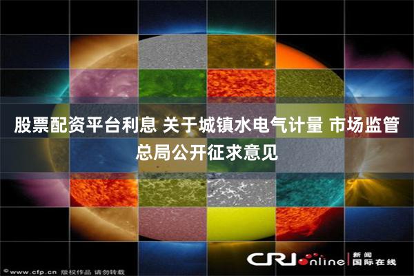 股票配资平台利息 关于城镇水电气计量 市场监管总局公开征求意见