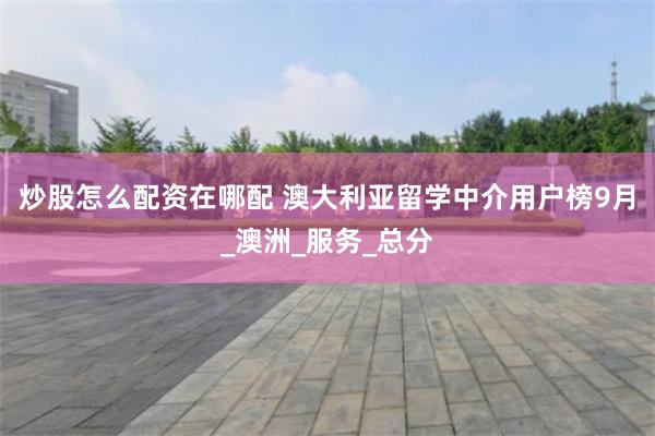 炒股怎么配资在哪配 澳大利亚留学中介用户榜9月_澳洲_服务_总分