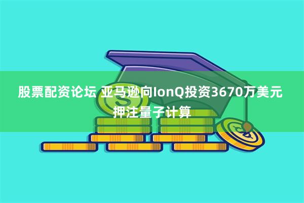 股票配资论坛 亚马逊向IonQ投资3670万美元 押注量子计算