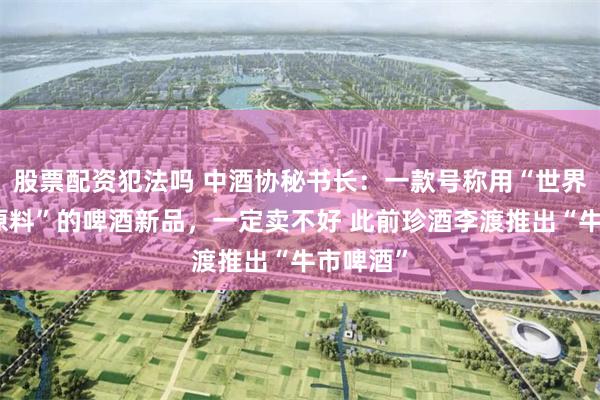 股票配资犯法吗 中酒协秘书长：一款号称用“世界上最好原料”的啤酒新品，一定卖不好 此前珍酒李渡推出“牛市啤酒”