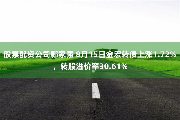 股票配资公司哪家强 8月15日金宏转债上涨1.72%，转股溢价率30.61%