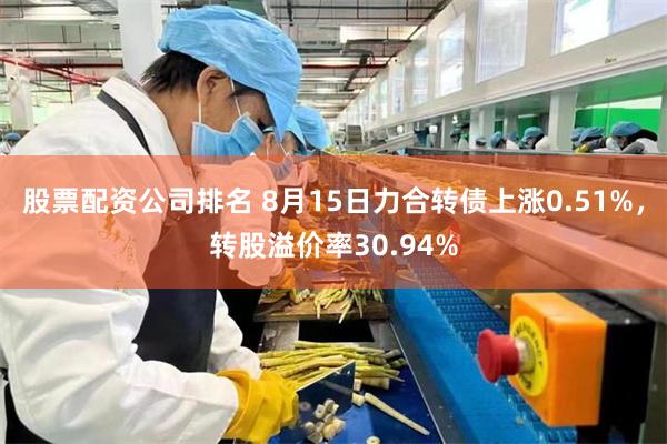 股票配资公司排名 8月15日力合转债上涨0.51%，转股溢价率30.94%
