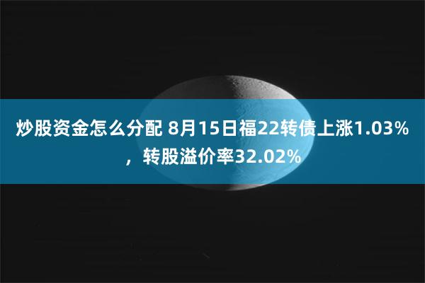 炒股资金怎么分配 8月15日福22转债上涨1.03%，转股溢价率32.02%