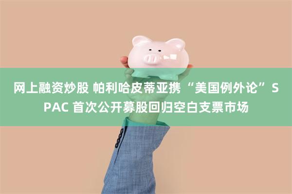 网上融资炒股 帕利哈皮蒂亚携 “美国例外论” SPAC 首次公开募股回归空白支票市场