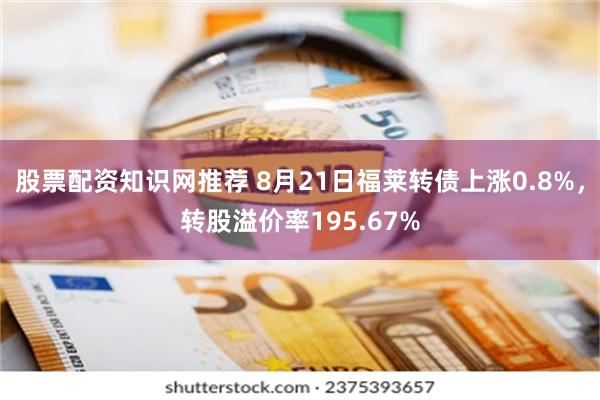 股票配资知识网推荐 8月21日福莱转债上涨0.8%，转股溢价率195.67%
