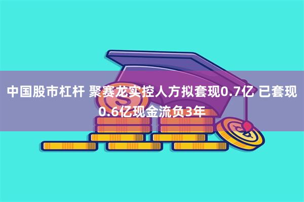 中国股市杠杆 聚赛龙实控人方拟套现0.7亿 已套现0.6亿现金流负3年