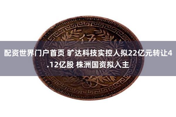 配资世界门户首页 旷达科技实控人拟22亿元转让4.12亿股 株洲国资拟入主